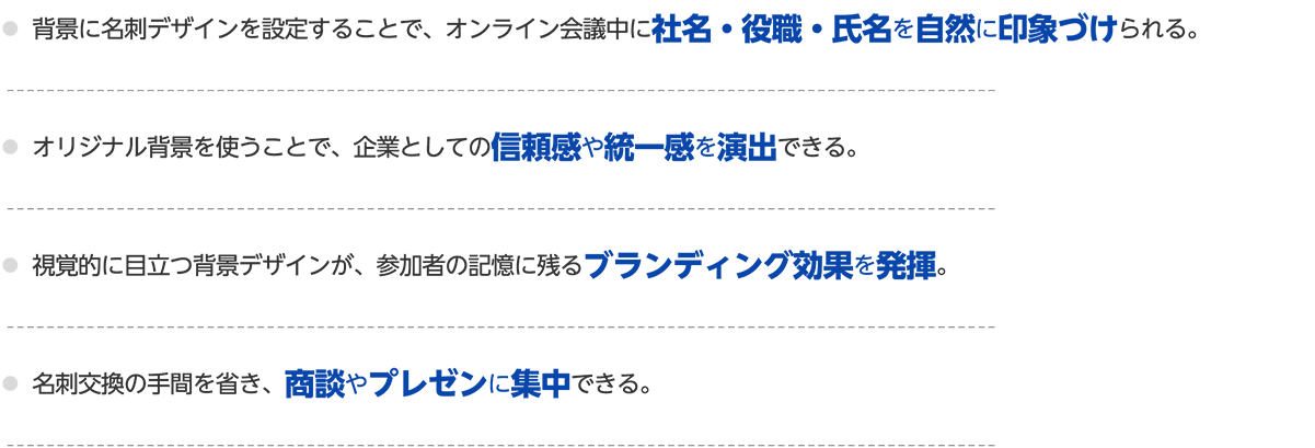 〇背景に名刺デザインを設定することで、オンライン会議中に社名・役職・氏名を自然に印象づけられる。〇オリジナル背景を使うことで、企業としての信頼感や統一感を演出できる。〇視覚的に目立つ背景デザインが、参加者の記憶に残るブランディング効果を発揮。〇名刺交換の手間を省き、商談やプレゼンに集中できる。