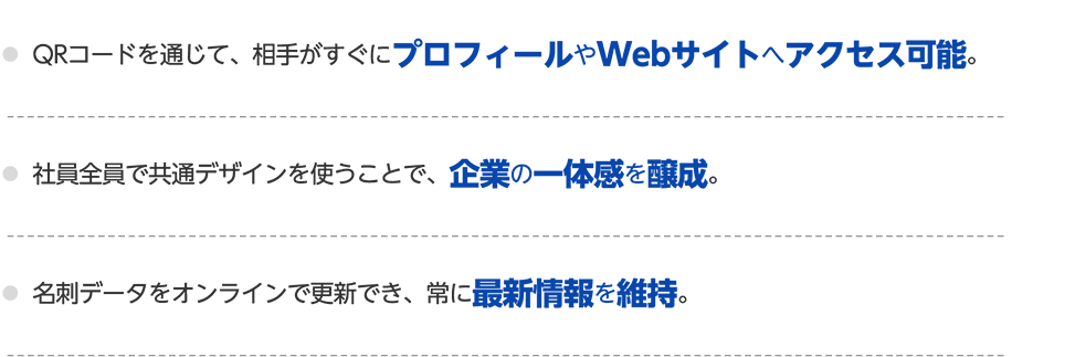 〇QRコードを通じて、相手がすぐにプロフィールやWebサイトへアクセス可能。〇社員全員で共通デザインを使うことで、企業の一体感を醸成。〇名刺データをオンラインで更新でき、常に最新情報を維持。